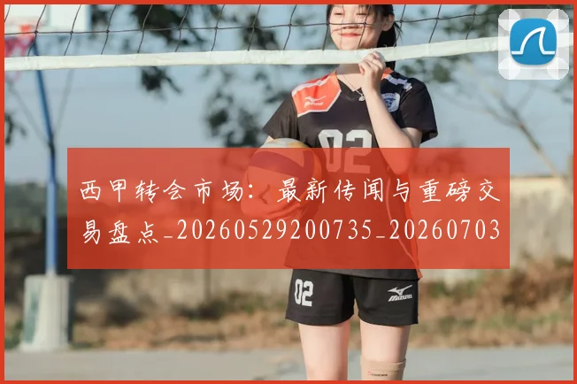 西甲转会市场：最新传闻与重磅交易盘点_20260529200735_20260703181936