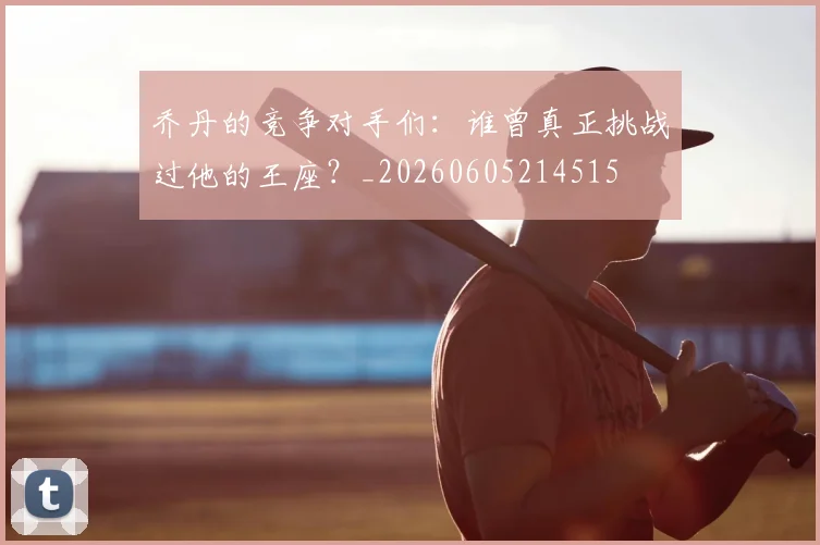 乔丹的竞争对手们：谁曾真正挑战过他的王座？_20260605214515