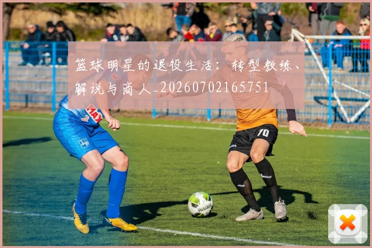 篮球明星的退役生活：转型教练、解说与商人_20260702165751
