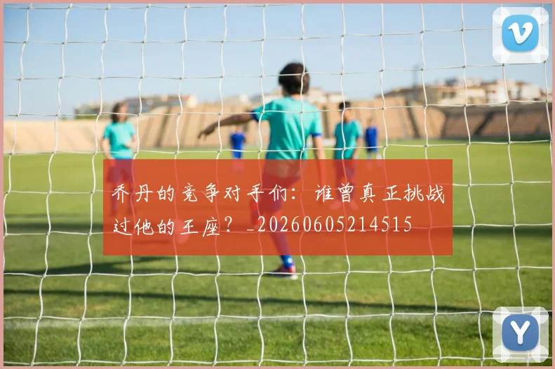 乔丹的竞争对手们：谁曾真正挑战过他的王座？_20260605214515