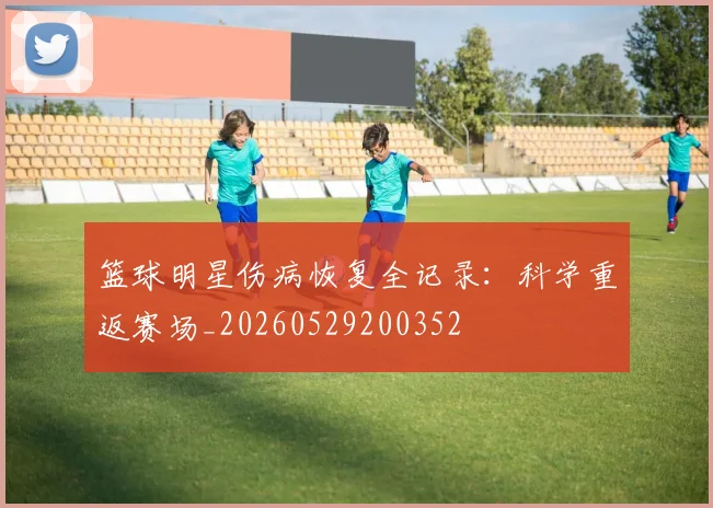 篮球明星伤病恢复全记录：科学重返赛场_20260529200352