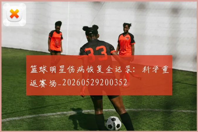 篮球明星伤病恢复全记录：科学重返赛场_20260529200352
