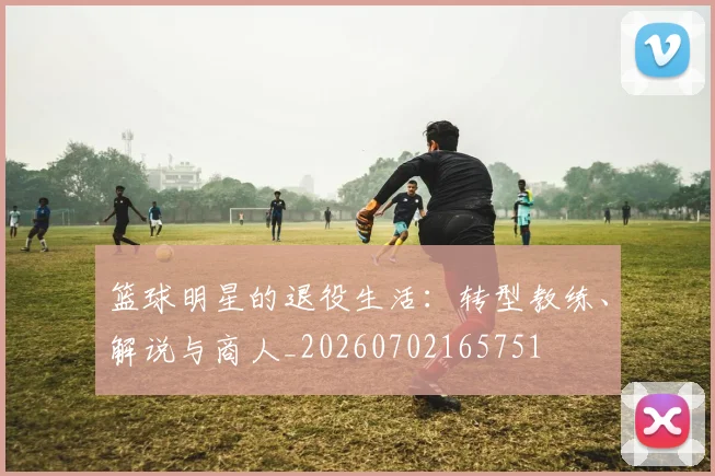 篮球明星的退役生活：转型教练、解说与商人_20260702165751